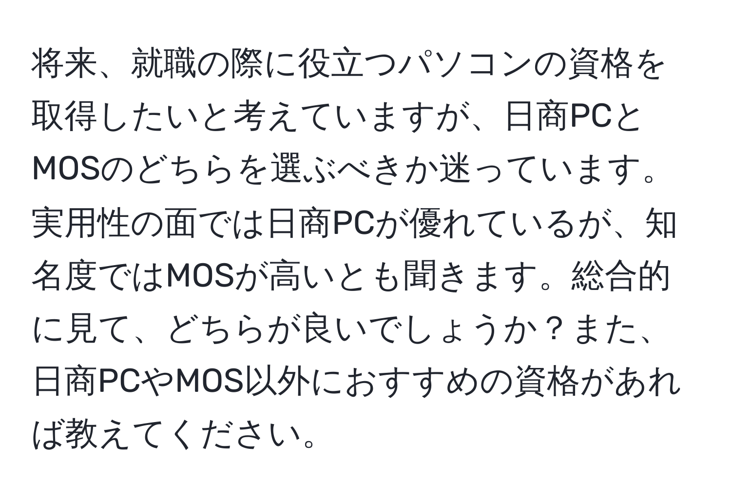 将来、就職の際に役立つパソコンの資格を取得したいと考えていますが、日商PCとMOSのどちらを選ぶべきか迷っています。実用性の面では日商PCが優れているが、知名度ではMOSが高いとも聞きます。総合的に見て、どちらが良いでしょうか？また、日商PCやMOS以外におすすめの資格があれば教えてください。