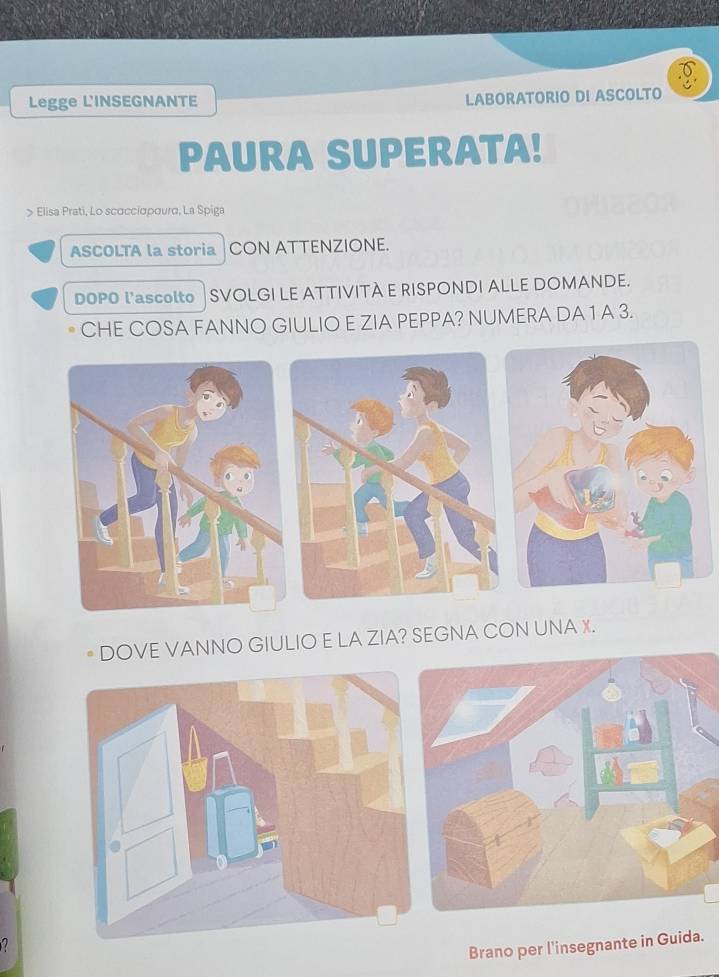 Legge L'INSEGNANTE LABORATORIO DI ASCOLTO 
PAURA SUPERATA! 
> Elisa Prati, Lo scσcciσρσurd, La Spiga 
ASCOLTA la storia CON ATTENZIONE. 
DOPO l'ascolto SVOLGI LE ATTIVITA E RISPONDI ALLE DOMANDE. 
CHE COSA FANNO GIULIO E ZIA PEPPA? NUMERA DA 1 A 3. 
DOVE VANNO GIULIO E LA ZIA? SEGNA CON UNA X.
2
Brano per l'insegnante in Guida.