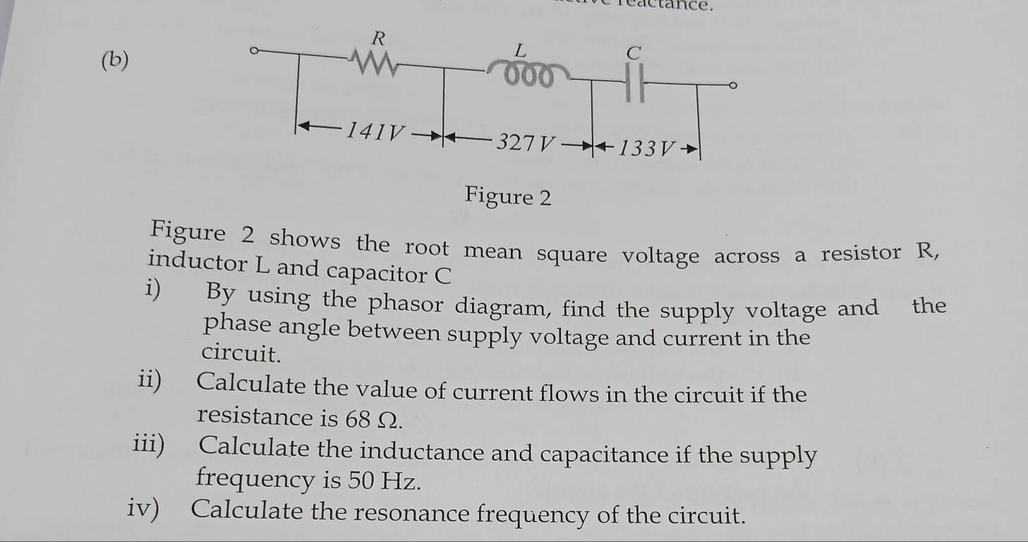 reactance. 
(b) 
re 2 
Figure 2 shows the root mean square voltage across a resistor R, 
inductor L and capacitor C
i) By using the phasor diagram, find the supply voltage and the 
phase angle between supply voltage and current in the 
circuit. 
ii) Calculate the value of current flows in the circuit if the 
resistance is 68 Ω. 
iii) Calculate the inductance and capacitance if the supply 
frequency is 50 Hz. 
iv) Calculate the resonance frequency of the circuit.