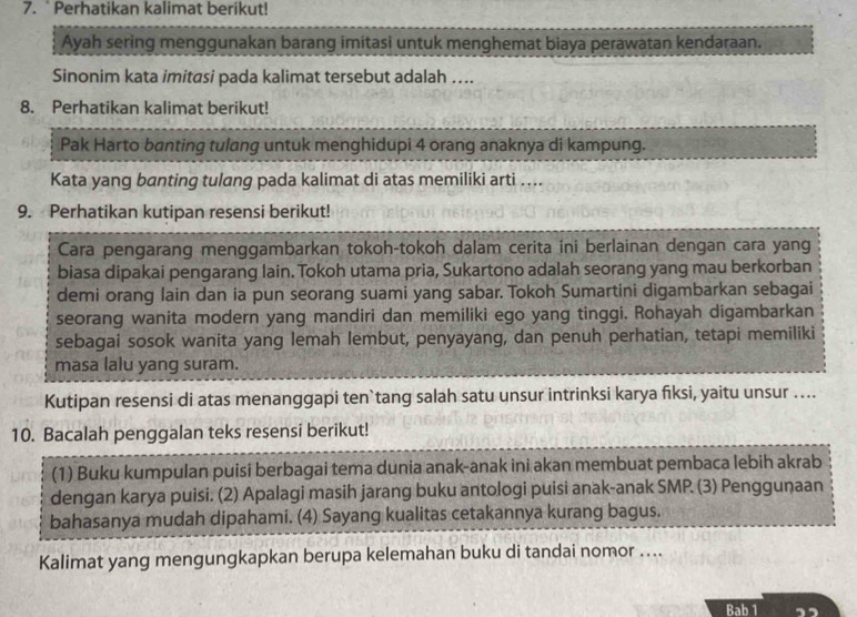 Perhatikan kalimat berikut! 
Ayah sering menggunakan barang imitasi untuk menghemat biaya perawatan kendaraan. 
Sinonim kata imitasi pada kalimat tersebut adalah …. 
8. Perhatikan kalimat berikut! 
Pak Harto banting tulang untuk menghidupi 4 orang anaknya di kampung. 
Kata yang banting tulang pada kalimat di atas memiliki arti …... 
9. Perhatikan kutipan resensi berikut! 
Cara pengarang menggambarkan tokoh-tokoh dalam cerita ini berlainan dengan cara yang 
biasa dipakai pengarang lain. Tokoh utama pria, Sukartono adalah seorang yang mau berkorban 
demi orang lain dan ia pun seorang suami yang sabar. Tokoh Sumartini digambarkan sebagai 
seorang wanita modern yang mandiri dan memiliki ego yang tinggi. Rohayah digambarkan 
sebagai sosok wanita yang lemah lembut, penyayang, dan penuh perhatian, tetapi memiliki 
masa lalu yang suram. 
Kutipan resensi di atas menanggapi ten`tang salah satu unsur intrinksi karya fiksi, yaitu unsur .... 
10. Bacalah penggalan teks resensi berikut! 
(1) Buku kumpulan puisi berbagai tema dunia anak-anak ini akan membuat pembaca lebih akrab 
dengan karya puisi. (2) Apalagi masih jarang buku antologi puisi anak-anak SMP. (3) Penggunaan 
bahasanya mudah dipahami. (4) Sayang kualitas cetakannya kurang bagus. 
Kalimat yang mengungkapkan berupa kelemahan buku di tandai nomor .... 
Bab 1