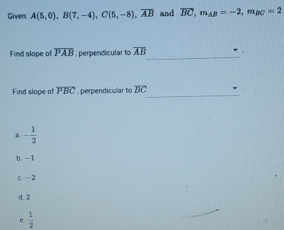 Given: A(5,0), B(7,-4), C(5,-8), overline AB and overline BC, m_AB=-2, m_BC=2
_
Find slope of overline PAB , perpendicular to overline AB
_
Find slope of overline PBC , perpendicular to overline BC
a. - 1/2 
b. -1
c. -2
d. 2
e.  1/2 