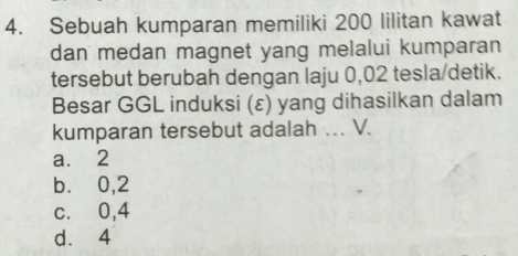 Sebuah kumparan memiliki 200 lilitan kawat
dan medan magnet yang melalui kumparan
tersebut berubah dengan laju 0,02 tesla/detik.
Besar GGL induksi (ε) yang dihasilkan dalam
kumparan tersebut adalah ... V.
a. 2
b.⩽ 0,2
c.⩽ 0,4
d. 4