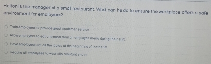 Holton is the manager at a small restaurant. What can he do to ensure the workplace offers a safe
environment for employees?
Train amployees to provide great cuslamer service.
Allow emplayees to eat one meal from an employee menu during their shif
Have employees set all the tables at the beginning of their shift
Require all emplayees to weer slip resistant shoes