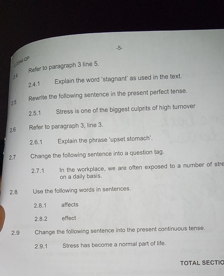 5- 
LCEN4 QP 
Refer to paragraph 3 line 5. 
24 
2.4.1 Explain the word ‘stagnant’ as used in the text. 
Rewrite the following sentence in the present perfect tense. 
2.5 
2.5.1 Stress is one of the biggest culprits of high turnover 
2.6 Refer to paragraph 3, line 3. 
2.6.1 Explain the phrase ‘upset stomach’. 
2.7 Change the following sentence into a question tag. 
2.7.1 In the workplace, we are often exposed to a number of stre 
on a daily basis. 
2.8 Use the following words in sentences. 
2.8.1 affects 
2.8.2 effect 
2.9 Change the following sentence into the present continuous tense. 
2.9.1 Stress has become a normal part of life. 
TOTAL SECTIO