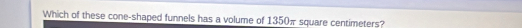 Which of these cone-shaped funnels has a volume of 1350π square centimeters?