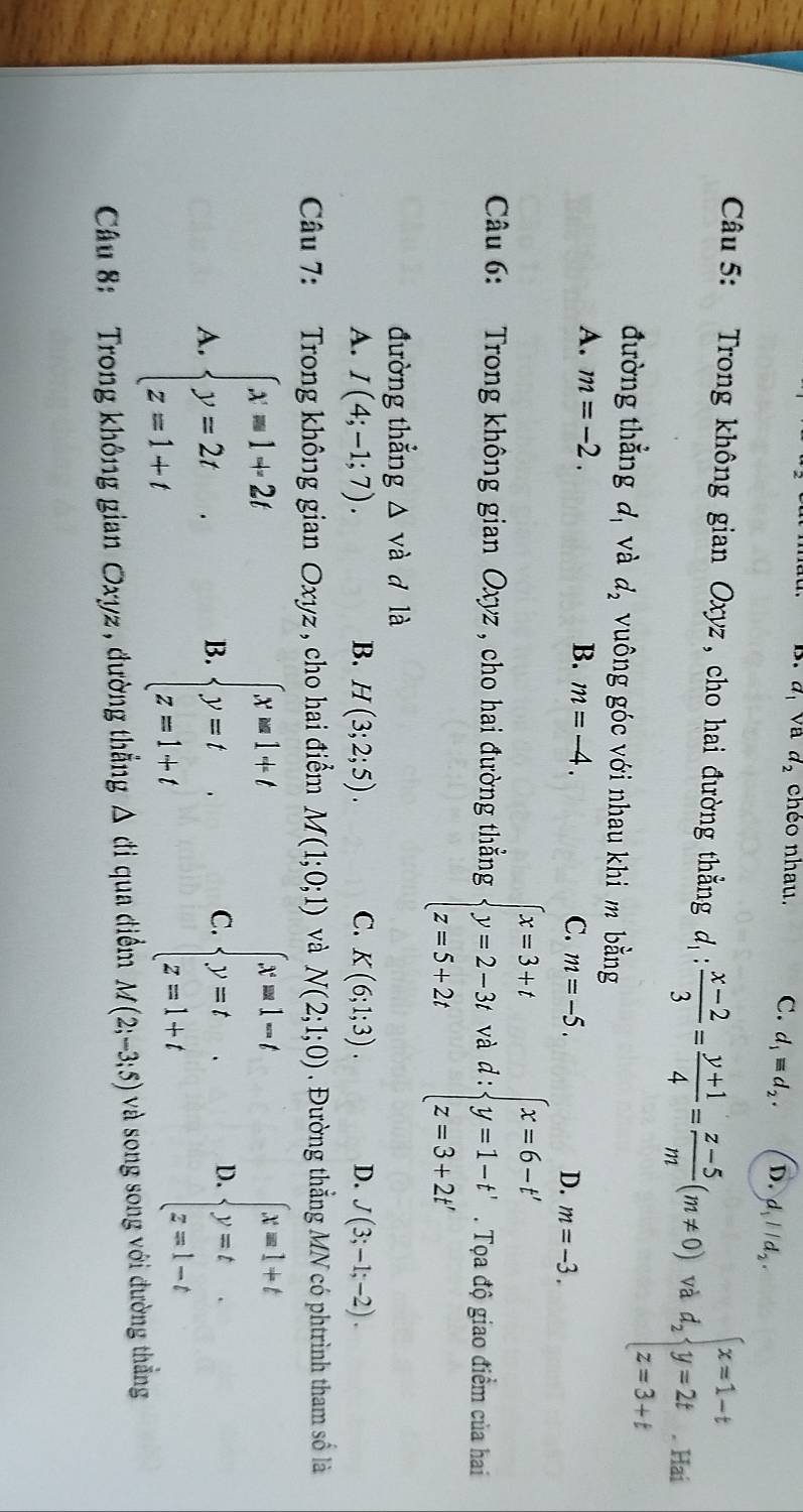 a_1 va d_2 chéo nhau. C. d_1equiv d_2. D. d_1parallel d_2.
Câu 5: Trong không gian Oxyz , cho hai đường thẳng d :  (x-2)/3 = (y+1)/4 = (z-5)/m (m!= 0) và d_2beginarrayl x=1-t y=2t z=3+tendarray. Hai
đường thẳng d, và d_2 vuông góc với nhau khi m bằng
A. m=-2. B. m=-4. C. m=-5. D. m=-3.
Câu 6: Trong không gian Oxyz , cho hai đường thẳng beginarrayl x=3+t y=2-3t z=5+2tendarray. và d:beginarrayl x=6-t' y=1-t' z=3+2t'endarray.. Tọa độ giao điểm của hai
đường thẳng △ vdot a d là
A. I(4;-1;7). B. H(3;2;5). C. K(6;1;3). D. J(3;-1;-2).
Câu 7: Trong không gian Oxyz , cho hai điểm M(1;0;1) và N(2;1;0). Đường thẳng MN có phtrình tham số là
A. beginarrayl x=1+2t y=2t z=1+tendarray. . beginarrayl x=1+t y=t z=1+tendarray. C. beginarrayl x=1-t y=t z=1+tendarray. D. beginarrayl x=1+t y=t z=1-tendarray.
B.
Câu 8:   Trong không gian Oxyz , đường thắng △ cti qua điểm M(2;-3;5) và song song với đường thẳng