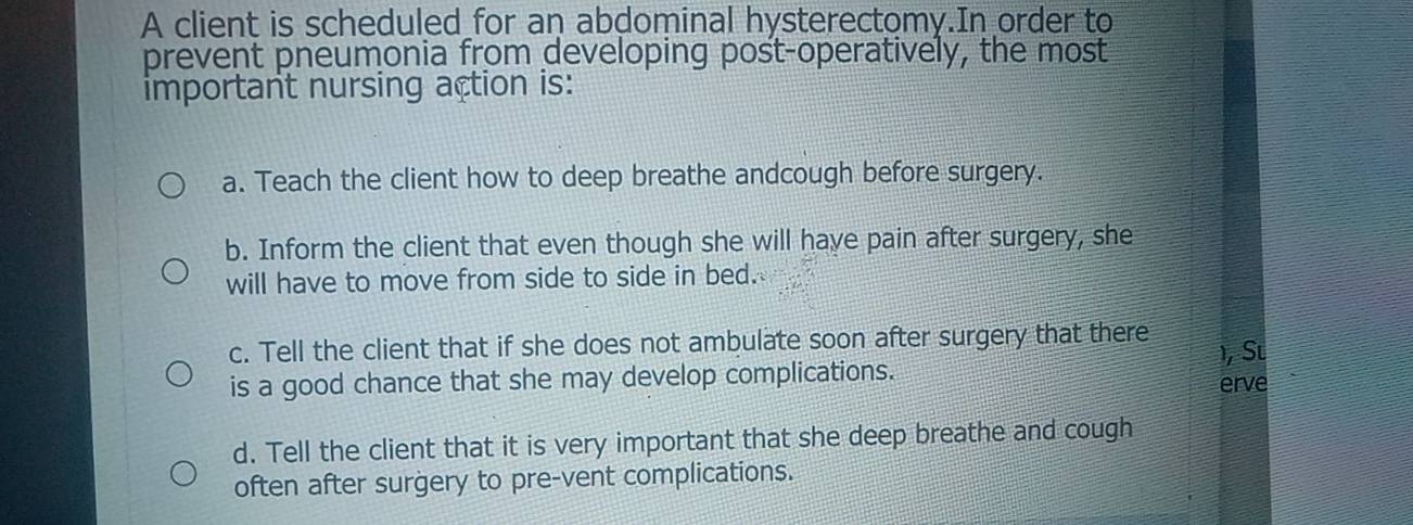 A client is scheduled for an abdominal hysterectomy.In order to
prevent pneumonia from developing post-operatively, the most
important nursing action is:
a. Teach the client how to deep breathe andcough before surgery.
b. Inform the client that even though she will have pain after surgery, she
will have to move from side to side in bed.
c. Tell the client that if she does not ambulate soon after surgery that there ), Su
is a good chance that she may develop complications. erve
d. Tell the client that it is very important that she deep breathe and cough
often after surgery to pre-vent complications.