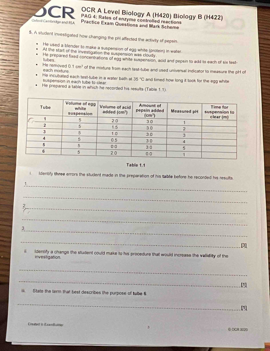 OCR A Level Biology A (H420) Biology B (H422)
CR PAG 4: Rates of enzyme controlled reactions
Oxford Cambridge and RSA Practice Exam Questions and Mark Scheme
5. A student investigated how changing the pH affected the activity of pepsin
He used a blender to make a suspension of egg white (protein) in water
At the start of the investigation the suspension was cloudy.
He prepared fixed concentrations of egg white suspension, acid and pepsin to add to each of six test-
tubes
He removed 0.1cm^3 of the mixture from each test-tube and used universal indicator to measure the pH of
each mixture.
He incubated each test-tube in a water bath at 35°C and timed how long it took for the egg white
suspension in each tube to clear.
He prepared a table in which he recorded his results (Table 1.1).
Table 1.1
i  Identify three errors the student made in the preparation of his table before he recorded his results
_1
_
_2
_
_3
_
[3]
. Identify a change the student could make to his procedure that would increase the validity of the
investigation.
_
_
[1]
. State the term that best describes the purpose of tube 6
_
[1]
Created in ExamBuilder 3 ◎ OCR 2020