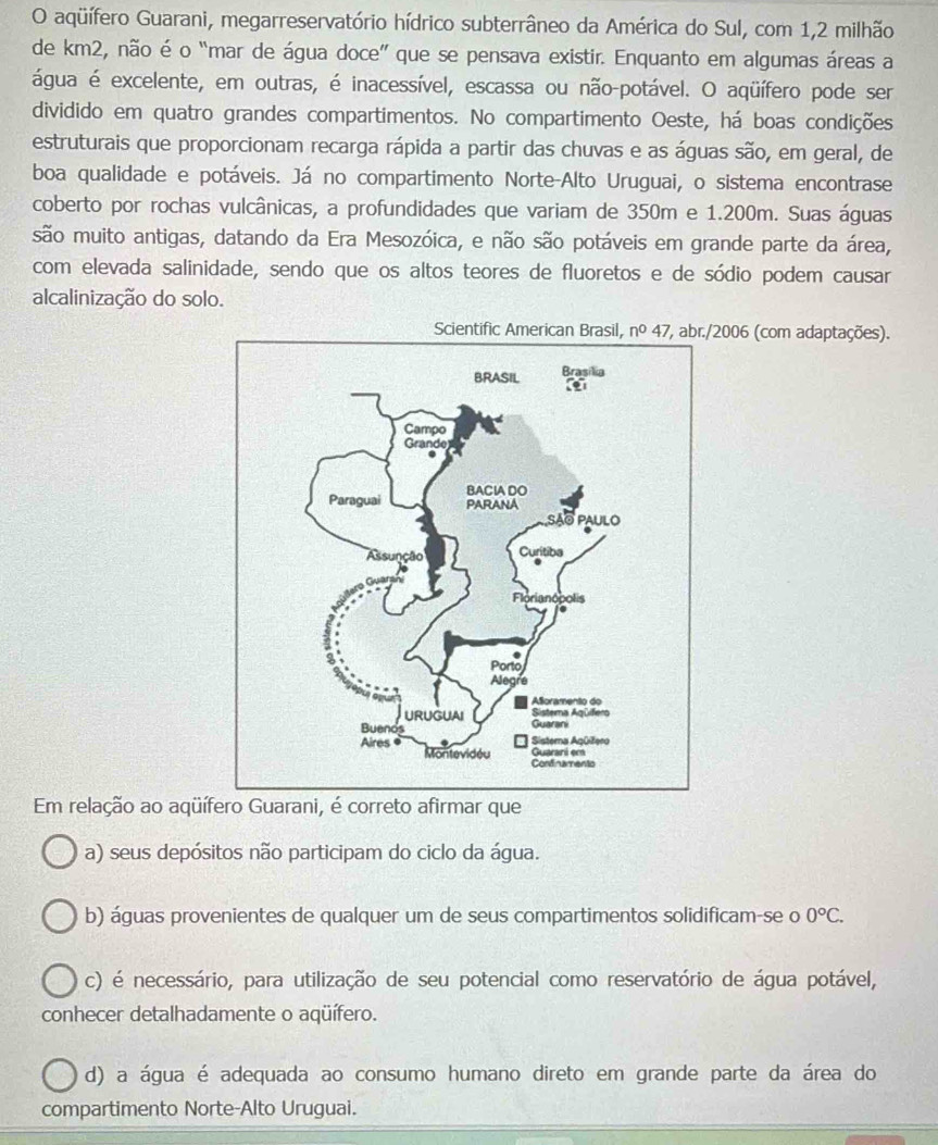 aqüífero Guarani, megarreservatório hídrico subterrâneo da América do Sul, com 1,2 milhão
de km2, não é o “mar de água doce” que se pensava existir. Enquanto em algumas áreas a
água é excelente, em outras, é inacessível, escassa ou não-potável. O aqüífero pode ser
dividido em quatro grandes compartimentos. No compartimento Oeste, há boas condições
estruturais que proporcionam recarga rápida a partir das chuvas e as águas são, em geral, de
boa qualidade e potáveis. Já no compartimento Norte-Alto Uruguai, o sistema encontrase
coberto por rochas vulcânicas, a profundidades que variam de 350m e 1.200m. Suas águas
são muito antigas, datando da Era Mesozóica, e não são potáveis em grande parte da área,
com elevada salinidade, sendo que os altos teores de fluoretos e de sódio podem causar
alcalinização do solo.
Sci2006 (com adaptações).
Em relação ao aqüífero Guarani, é correto afirmar que
a) seus depósitos não participam do ciclo da água.
b) águas provenientes de qualquer um de seus compartimentos solidificam-se o 0°C.
c) é necessário, para utilização de seu potencial como reservatório de água potável,
conhecer detalhadamente o aqüífero.
d) a água é adequada ao consumo humano direto em grande parte da área do
compartimento Norte-Alto Uruguai.