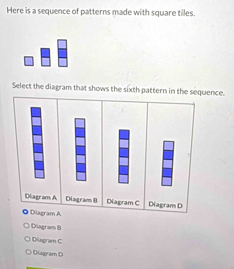 Here is a sequence of patterns made with square tiles.
Select the diagram that shows the sixth pattern in the sequence.
Diagram A Diagram B Diagram C Diagram D
Diagram A
Diagram B
Diagram C
Diagram D