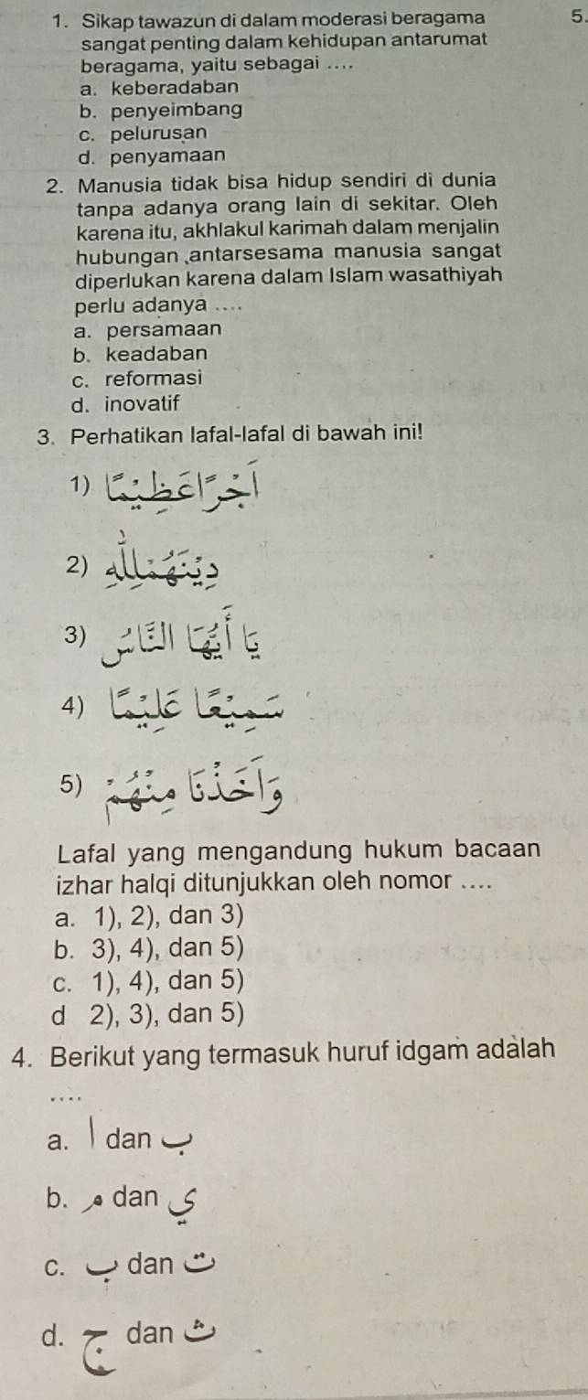 Sikap tawazun di dalam moderasi beragama 5.
sangat penting dalam kehidupan antarumat
beraqama, yaitu sebagai ...
a. keberadaban
b.penyeimbang
c. pelurusan
d. penyamaan
2. Manusia tidak bisa hidup sendiri di dunia
tanpa adanya orang lain di sekitar. Oleh
karena itu, akhlakul karimah dalam menjalin
hubungan antarsesama manusia sangat
diperlukan karena dalam Islam wasathiyah
perlu adanya ...
a. persamaan
b. keadaban
c. reformasi
d. inovatif
3. Perhatikan lafal-lafal di bawah ini!
1)
2)
3)
4)
5)
Lafal yang mengandung hukum bacaan
izhar halqi ditunjukkan oleh nomor ....
a. 1), 2), dan 3)
b. 3), 4), dan 5)
c. 1), 4), dan 5)
d 2), 3), dan 5)
4. Berikut yang termasuk huruf idgam adalah
. .
a. dan
b. dan
C. dan
d. dan