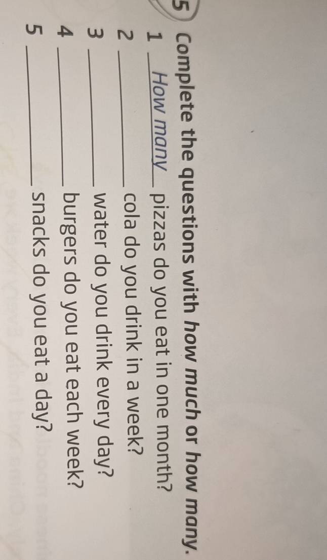 Complete the questions with how much or how many. 
1 _How many_ pizzas do you eat in one month? 
2 _cola do you drink in a week? 
3 _water do you drink every day? 
4 _burgers do you eat each week? 
_5 
snacks do you eat a day?