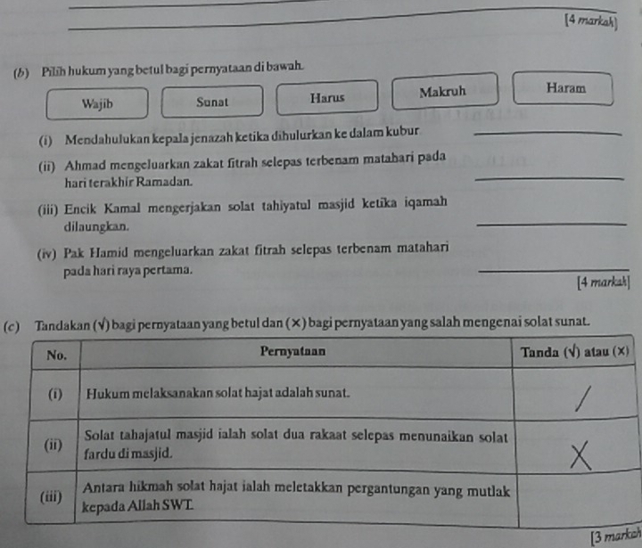 [4 markah]
(b) Pilih hukum yang betul bagi pernyataan di bawah.
Wajib Sunat Harus Makruh Haram
(i) Mendahulukan kepala jenazah ketika dihulurkan ke dalam kubur_
(ii) Ahmad mengeluarkan zakat fitrah selepas terbenam matahari pada
hari terakhir Ramadan.
_
(iii) Encik Kamal mengerjakan solat tahiyatul masjid ketika iqamah
dilaungkan.
_
(iv) Pak Hamid mengeluarkan zakat fitrah selepas terbenam matahari
pada hari raya pertama.
_
[4 marksh]
(candakan (√) bagi pernyataan yang betul dan (×) bagi pernyataan yang salah mengenai solat sunat.
[3 mkch