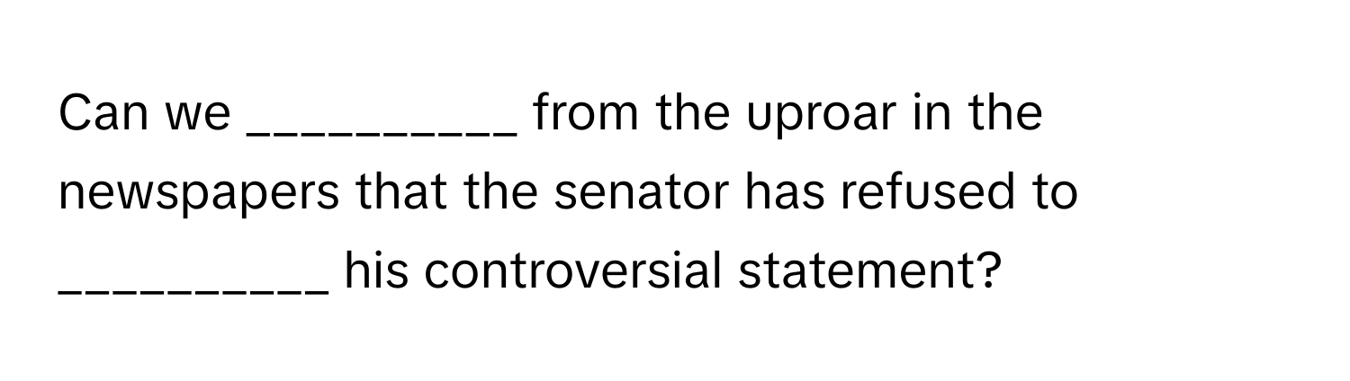 Can we __________ from the uproar in the newspapers that the senator has refused to __________ his controversial statement?