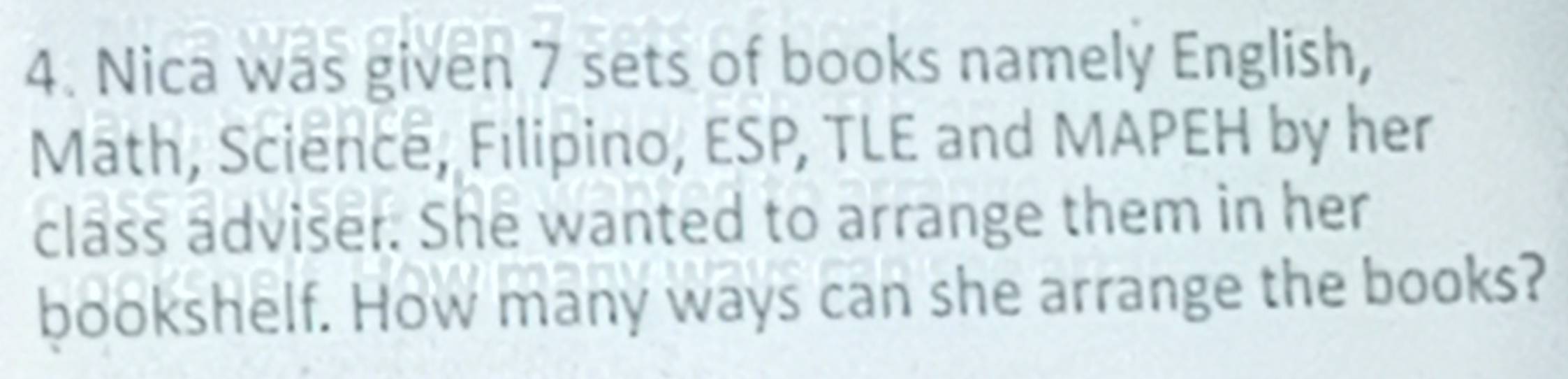 Nica was given 7 sets of books namely English, 
Math, Science, Filipino, ESP, TLE and MAPEH by her 
class adviser. She wanted to arrange them in her 
bookshelf. How many ways can she arrange the books?