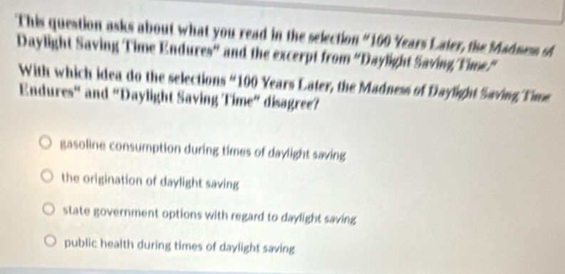 This question asks about what you read in the selection “ 100 Years Laier, the Madness of
Daylight Saving Time Endures” and the excerpt from “'Daylight Saving/Yime'
With which idea do the selections “ 100 Years Later, the Madness of Daylight Saving Yie
Endures” and “Daylight Saving Time” disagree?
gasoline consumption during times of daylight saving
the origination of daylight saving
state government options with regard to daylight saving
public health during times of daylight saving