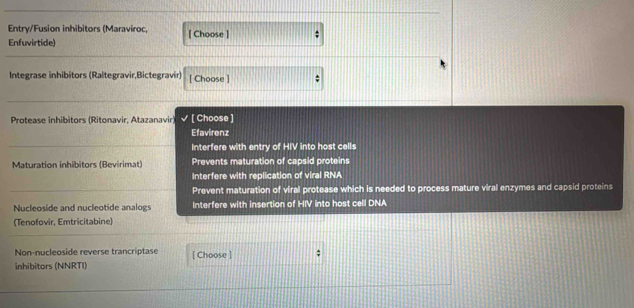 Entry/Fusion inhibitors (Maraviroc, [ Choose ] 
Enfuvirtide) 
Integrase inhibitors (Raltegravir,Bictegravir) [ Choose ] ; 
Protease inhibitors (Ritonavir, Atazanavir) [ Choose ] 
Efavirenz 
Interfere with entry of HIV into host cells 
Maturation inhibitors (Bevirimat) Prevents maturation of capsid proteins 
Interfere with replication of viral RNA 
Prevent maturation of viral protease which is needed to process mature viral enzymes and capsid proteins 
Nucleoside and nucleotide analogs Interfere with insertion of HIV into host cell DNA 
(Tenofovir, Emtricitabine) 
Non-nucleoside reverse trancriptase [ Choose ] 
; 
inhibitors (NNRTI)