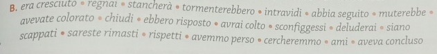 era cresciuto • regnai ® stancherà • tormenterebbero • intravidi • abbia seguito » muterebbe » 
avevate colorato • chiudi • ebbero risposto • avrai colto • sconfiggessi » deluderai • siano 
scappati • sareste rimasti • rispetti • avemmo perso • cercheremmo • ami • aveva concluso