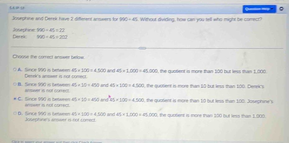 Quatton M6p
Josephine and Derek have 2 different answers for 990/ 45 Without dividing, how can you tell who might be comect?
Josephine: 990/ 45=22
Derek 990/ 45=202
Chouse the correct answer below.
A. Since 990 is between 45* 100=4500 and 45* 1.000=45.000 , the quotient is more than 100 but less than 1,000.
Derek's answwer is not conrect.
B. Since 990 is between 45* 10=450 and 45* 100=4500 , the quotient is more than 10 but less than 100. Derek's
answer is not correct.
C. Since 990 is between 45* 10=450 and 45* 100=4500 , the quotient is more than 10 but less than 100. Josephine's
answer is not correct.
D. Sirice 990 is between 45* 100=4500 and 45* 1,000=45,000 , the quotient is more than 100 but less than 1,000.
Josephine's answer is not correct.