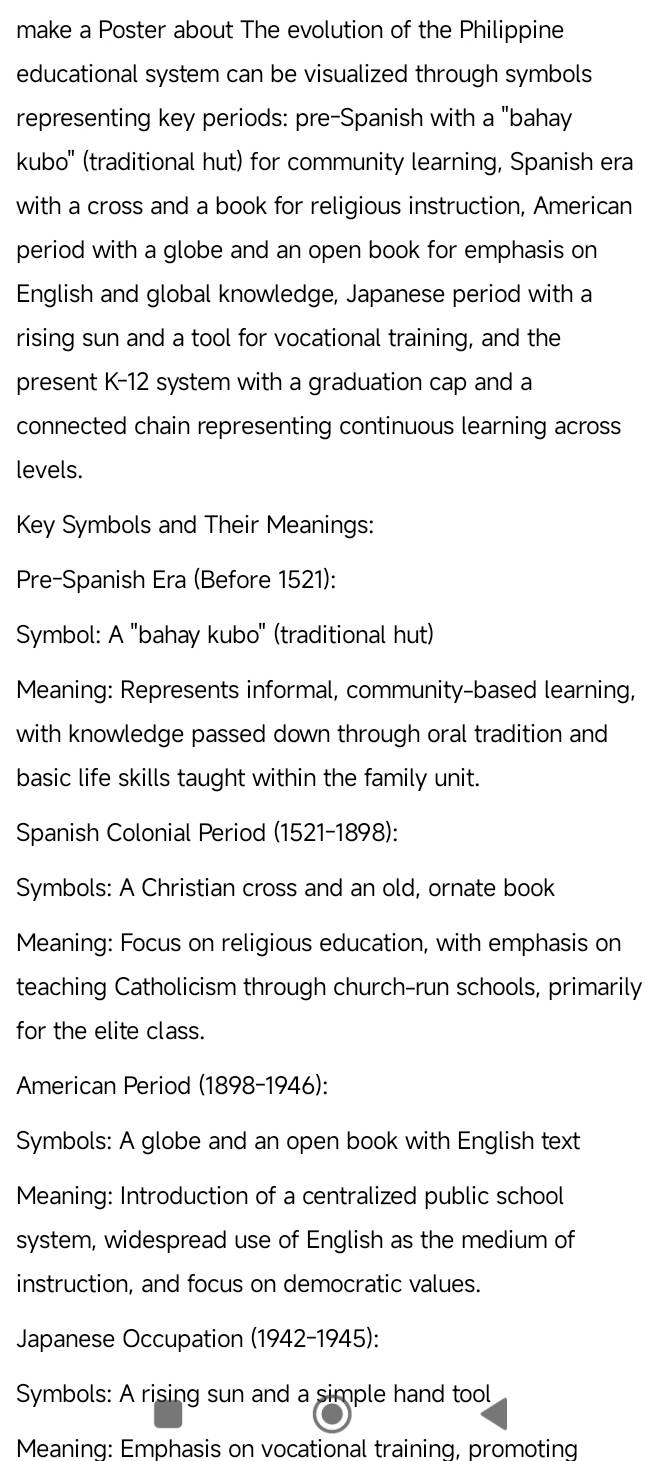 make a Poster about The evolution of the Philippine 
educational system can be visualized through symbols 
representing key periods: pre-Spanish with a "bahay 
kubo'' (traditional hut) for community learning, Spanish era 
with a cross and a book for religious instruction, American 
period with a globe and an open book for emphasis on 
English and global knowledge, Japanese period with a 
rising sun and a tool for vocational training, and the 
present K-12 system with a graduation cap and a 
connected chain representing continuous learning across 
levels. 
Key Symbols and Their Meanings: 
Pre-Spanish Era (Before 1521): 
Symbol: A ''bahay kubo'' (traditional hut) 
Meaning: Represents informal, community-based learning, 
with knowledge passed down through oral tradition and 
basic life skills taught within the family unit. 
Spanish Colonial Period (1521-1898): 
Symbols: A Christian cross and an old, ornate book 
Meaning: Focus on religious education, with emphasis on 
teaching Catholicism through church-run schools, primarily 
for the elite class. 
American Period (1898-1946): 
Symbols: A globe and an open book with English text 
Meaning: Introduction of a centralized public school 
system, widespread use of English as the medium of 
instruction, and focus on democratic values. 
Japanese Occupation (1942-1945): 
Symbols: A rising sun and a simple hand tool 
Meaning: Emphasis on vocational training, promoting