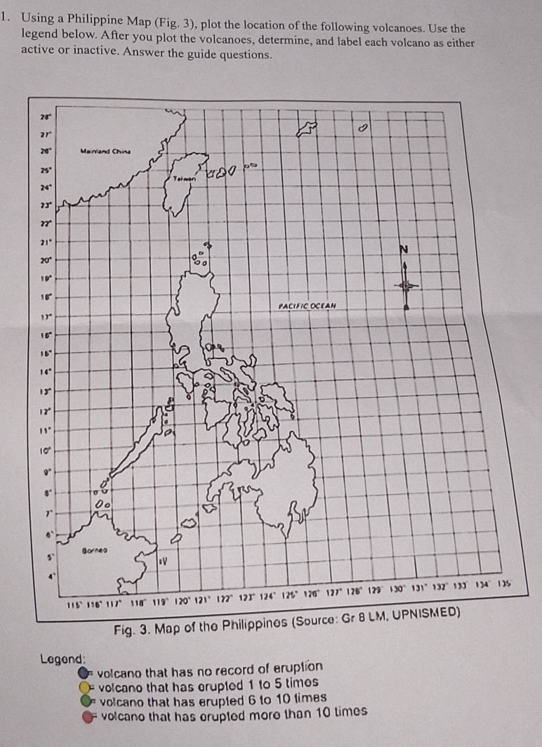 Using a Philippine Map (Fig. 3), plot the location of the following volcanoes. Use the
legend below. After you plot the volcanoes, determine, and label each volcano as either
active or inactive. Answer the guide questions.
Legond
volcano that has no record of eruption
volcano that has erupted 1 to 5 times
volcano that has erupled 6 to 10 limes
volcano that has crupted more than 10 times