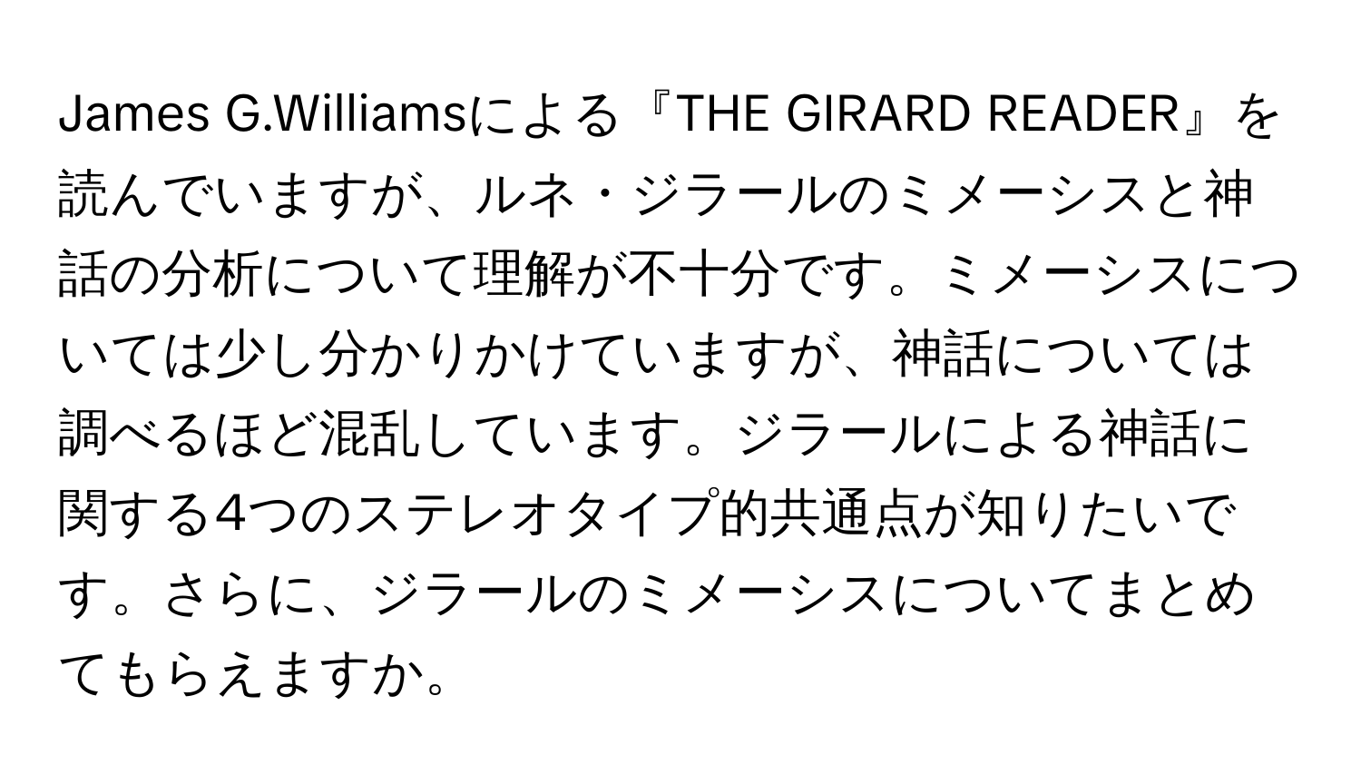 James G.Williamsによる『THE GIRARD READER』を読んでいますが、ルネ・ジラールのミメーシスと神話の分析について理解が不十分です。ミメーシスについては少し分かりかけていますが、神話については調べるほど混乱しています。ジラールによる神話に関する4つのステレオタイプ的共通点が知りたいです。さらに、ジラールのミメーシスについてまとめてもらえますか。