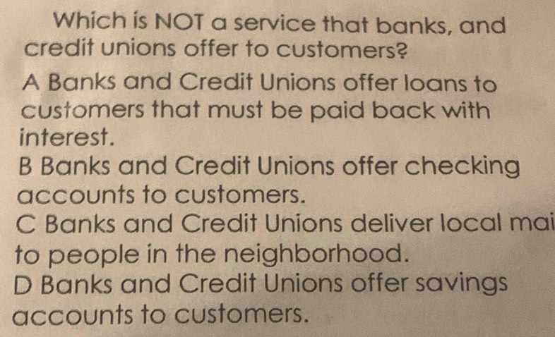 Which is NOT a service that banks, and
credit unions offer to customers?
A Banks and Credit Unions offer loans to
customers that must be paid back with
interest.
B Banks and Credit Unions offer checking
accounts to customers.
C Banks and Credit Unions deliver local mai
to people in the neighborhood.
D Banks and Credit Unions offer savings
accounts to customers.