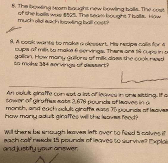 The bowling team bought new bowling balls. The cost 
of the balls was $525. The team bought 7 balls. How 
much did each bowling ball cost? 
9. A cook wants to make a dessert. His recipe calls for 4
cups of milk to make 6 servings. There are 16 cups in a 
gallon. How many gallons of milk does the cook need 
to make 384 servings of dessert? 
An adult giraffe can eat a lot of leaves in one sitting. If a 
tower of giraffes eats 2,676 pounds of leaves in a 
month, and each adult giraffe eats 75 pounds of leaves 
how many adult giraffes will the leaves feed? 
Will there be enough leaves left over to feed 5 calves if 
each calf needs 15 pounds of leaves to survive? Explai 
and justify your answer.