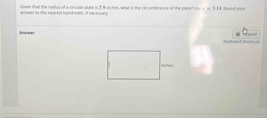 Given that the radius of a circular plate is 5.9 inches, what is the circumference of the plate? Use π =3.14. Round your 
answer to the nearest hundredth, if necessary. 
Answer 
cypad 
Keyboard Shortcuts