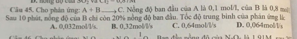 D. hồng độ của SO_2 va ct_2-0,0/tvt
Câu 45. Cho phản ứng: A+B _ C. Nồng độ ban đầu của A là 0,1 mol/l, của B là 0,8 mol
Sau 10 phút, nổng độ của B chi còn 20% nồng độ ban đầu. Tốc độ trung bình của phản ứng là:
A. 0,032mol/l/s. B. 0,32mol/l/s C. 0,64mol/l/s D. 0,064mol/l/s
Câu đ6 Cha nh Ban đầu nồng đô của NaOs là 1.91M, sau 2m