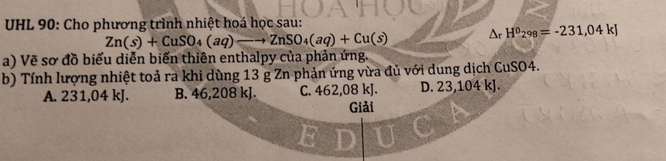 UHL 90: Cho phương trình nhiệt hoá học sau:
Zn(s)+CuSO_4(aq)to ZnSO_4(aq)+Cu(s)
△ _rH^0_298=-231,04kJ
a) Vẽ sơ đồ biểu diễn biến thiên enthalpy của phản ứng.
b) Tính lượng nhiệt toả ra khi dùng 13 g Zn phản ứng vừa đủ với dung dịch CuSO4.
A. 231,04 kJ. B. 46,208 kJ. C. 462,08 kJ. D. 23,104 kJ.
Giải