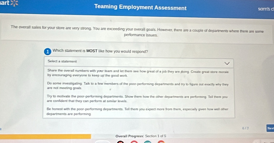 art > Teaming Employment Assessment sam's c
The overall sales for your store are very strong. You are exceeding your overall goals. However, there are a couple of departments where there are some
performance issues.
1 Which statement is MOST like how you would respond?
Select a statement
Share the overall numbers with your team and let them see how great of a job they are doing. Create great store morale
by encouraging everyone to keep up the good work.
Do some investigating. Talk to a few members of the poor-performing departments and try to figure out exactly why they
are not meeting goals
Try to motivate the poor-performing departments. Show them how the other departments are performing. Tell them you
are confident that they can perform at similar levels.
Be honest with the poor-performing departments. Tell them you expect more from them, especially given how well other
departments are performing
6/7 Nex
Overall Progress: Section 1 of 5