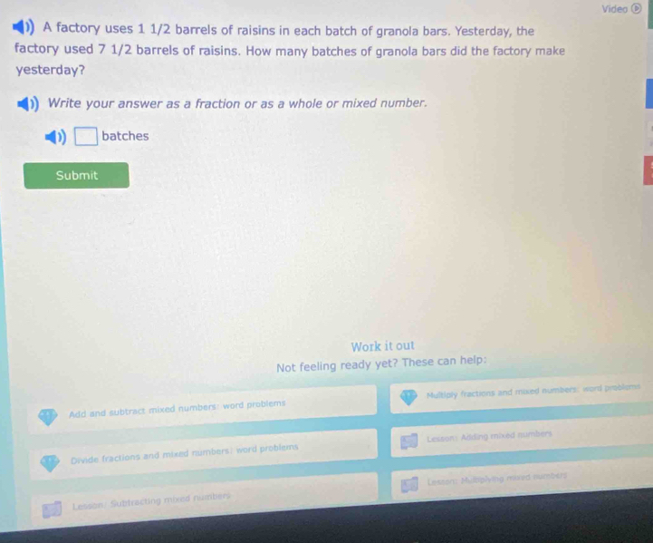 Video ⑥ 
)] A factory uses 1 1/2 barrels of raisins in each batch of granola bars. Yesterday, the 
factory used 7 1/2 barrels of raisins. How many batches of granola bars did the factory make 
yesterday? 
Write your answer as a fraction or as a whole or mixed number. 
) □ batches 
Submit 
Work it out 
Not feeling ready yet? These can help: 
Add and subtract mixed numbers: word problems Multiply fractions and mixed numbers: word problems 
Divide fractions and mixed numbers: word problems Lesson: Adding mixed numbers 
Lesson: Mulbiplying mived numbers 
Lesson: Subtracting mixed numbers