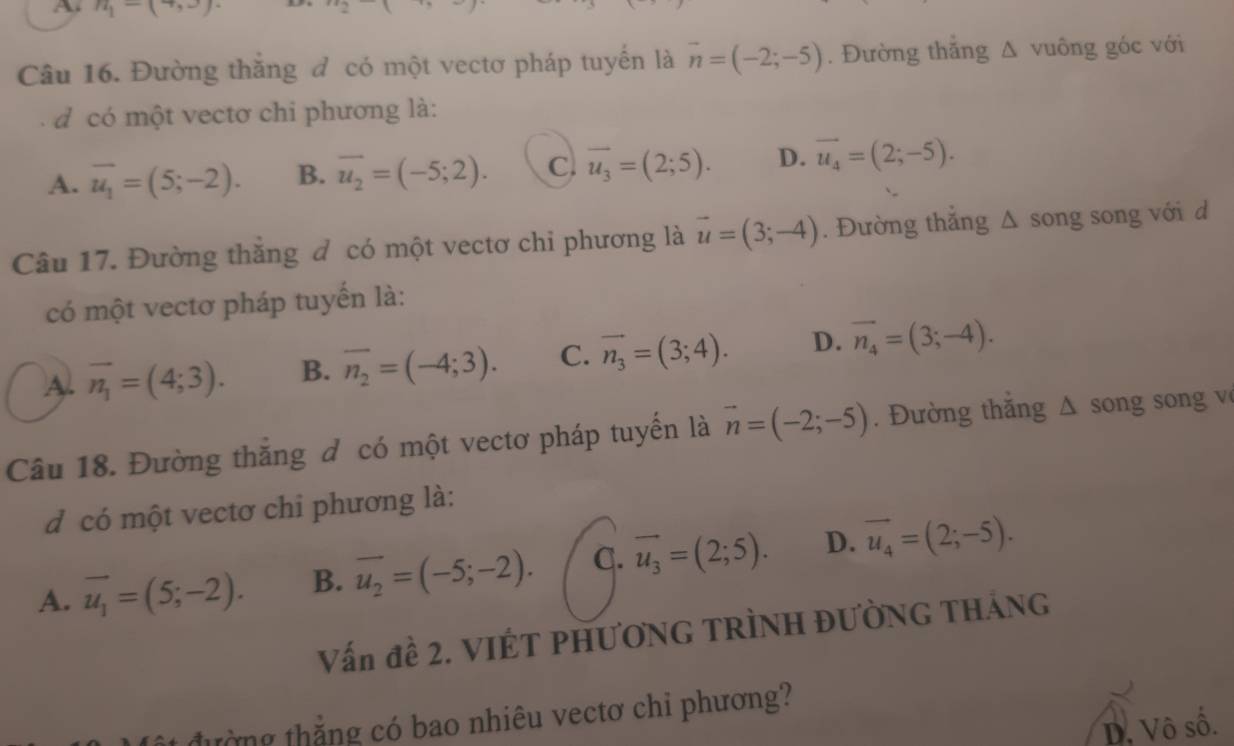 n_1-(+, 
Câu 16. Đường thắng đ có một vectơ pháp tuyến là overline n=(-2;-5). Đường thăng Δ vuông góc với
d có một vectơ chi phương là:
A. overline u_1=(5;-2). B. overline u_2=(-5;2). C. overline u_3=(2;5). D. vector u_4=(2;-5). 
Câu 17. Đường thăng đ có một vectơ chi phương là vector u=(3;-4). Đường thắng Δ song song với d
có một vectơ pháp tuyến là:
A. vector n_1=(4;3). B. overline n_2=(-4;3). C. vector n_3=(3;4). D. vector n_4=(3;-4). 
Câu 18. Đường thắng đ có một vectơ pháp tuyển là vector n=(-2;-5). Đường thắng Δ song song v
d có một vectơ chỉ phương là:
A. vector u_1=(5;-2). B. overline u_2=(-5;-2). C. vector u_3=(2;5). D. vector u_4=(2;-5). 
Vấn đề 2. VIÉT PHƯƠNG TRÌNH ĐƯỜNG THÁNG
tờng thắng có bao nhiêu vectơ chỉ phương?
D. Vô số.