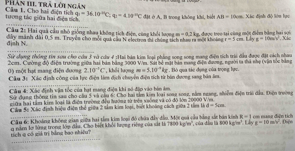 Phản III. trả lời ngán
Câu 1. Cho hai điện tích q_1=36.10^(-10)C;q_2=4.10^(-10)C đặt ở A, B trong không khí, biết AB=10cm. Xác định độ lớn lực
tương tác giữa hai điện tích.
Câu 2: Hai quả cầu nhỏ giống nhau không tích điện, cùng khối lượng m=0,2kg 2 được treo tại cùng một điểm bằng hai sợi
dây mảnh dài 0,5 m. Truyền cho mỗi quả cầu N electron thì chúng tách nhau ra một khoảng r=5cm. Lây g=10m/s^2 Xác
định N.
Sử dụng thông tin sơu cho cầu 3 và cầu 4 :Hai bản kim loại phẳng song song mang điện tích trái dấu được đặt cách nhau
2cm. Cường độ điện trường giữa hai bản bằng 3000 V/m. Sát bề mặt bản mang điện dương, người ta thả nhẹ (vận tốc bằng
0) một hạt mang điện dương 2.10^(-5)C , khối lượng m=5.10^(-9)kg. Bỏ qua tác dụng của trọng lực.
Câu 3: Xác định công của lực điện làm dịch chuyển điện tích từ bản dương sang bản âm.
Câu 4: Xác định vận tốc của hạt mang điện khi nó đập vào bản âm.
Sử dụng thông tin sau cho cầu 5 và cầu 6: Cho hai tầm kim loại song song, nằm ngang, nhiễm điện trái dấu. Điện trường
giữa hai tấm kim loại là điện trường đều hướng từ trên xuống và có độ lớn 20000 V/m.
Câu 5: Xác định hiệu điện thế giữa 2 tấm kim loại, biết khoảng cách giữa 2 tấm là d=5cm.
Câu 6: Khoảng không gian giữa hai tầm kim loại đó chứa đầy dầu. Một quả cầu bằng sắt bán kính R=1 cm mang điện tích
q nằm lợ lửng trong lớp dầu. Cho biết khối lượng riêng của sắt là 7800kg/m^3 , của dầu là 800kg/m^3. Lấy g=10m/s^2. Điện
tích q có giá trị bằng bao nhiêu?