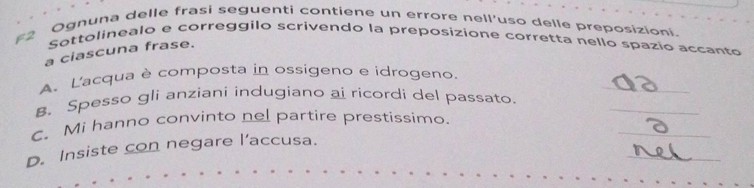 Ognuna delle frasi seguenti contiene un errore nell’uso delle preposizioni. 
F2 Sottolinealo e correggilo scrivendo la preposizione corretta nello spazio accanto 
a ciascuna frase. 
A. L'acqua è composta in ossigeno e idrogeno. 
_ 
B. Spesso gli anziani indugiano ai ricordi del passato. 
_ 
_ 
C. Mi hanno convinto nel partire prestissimo. 
_ 
D. Insiste con negare l’accusa.