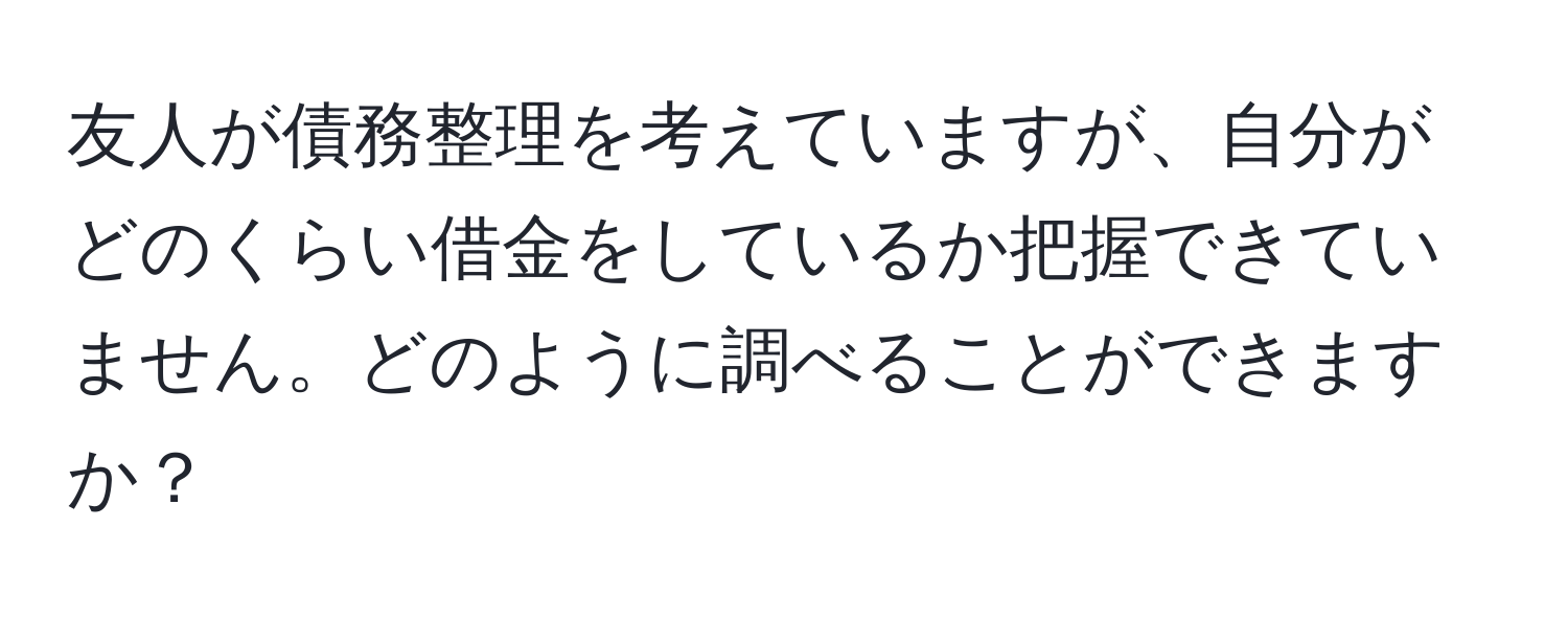 友人が債務整理を考えていますが、自分がどのくらい借金をしているか把握できていません。どのように調べることができますか？