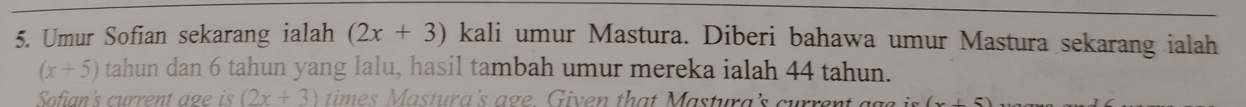 Umur Sofian sekarang ialah (2x+3) kali umur Mastura. Diberi bahawa umur Mastura sekarang ialah
(x+5) tahun dan 6 tahun yang lalu, hasil tambah umur mereka ialah 44 tahun. 
Sofian's current age is (2x+3) times Mastura's age. Given that Mastura's current ags is