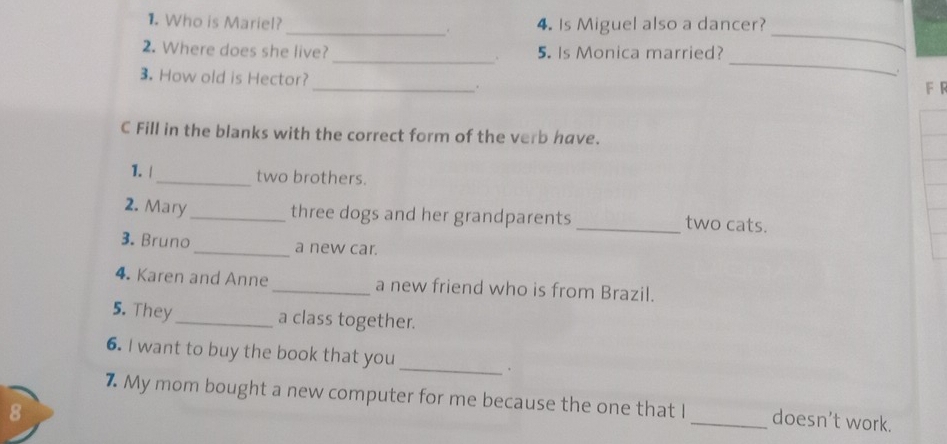 Who is Mariel?_ . 4. Is Miguel also a dancer? 
_ 
_ 
_ 
2. Where does she live? 5. Is Monica married? 
. 
3. How old is Hector? _. 
F R 
C Fill in the blanks with the correct form of the verb have. 
1. |_ two brothers. 
three dogs and her grandparents 
2. Mary __two cats. 
3. Bruno _a new car. 
4. Karen and Anne _a new friend who is from Brazil. 
5. They _a class together. 
6. I want to buy the book that you _. 
7 My mom bought a new computer for me because the one that I_ doesn’t work. 
8