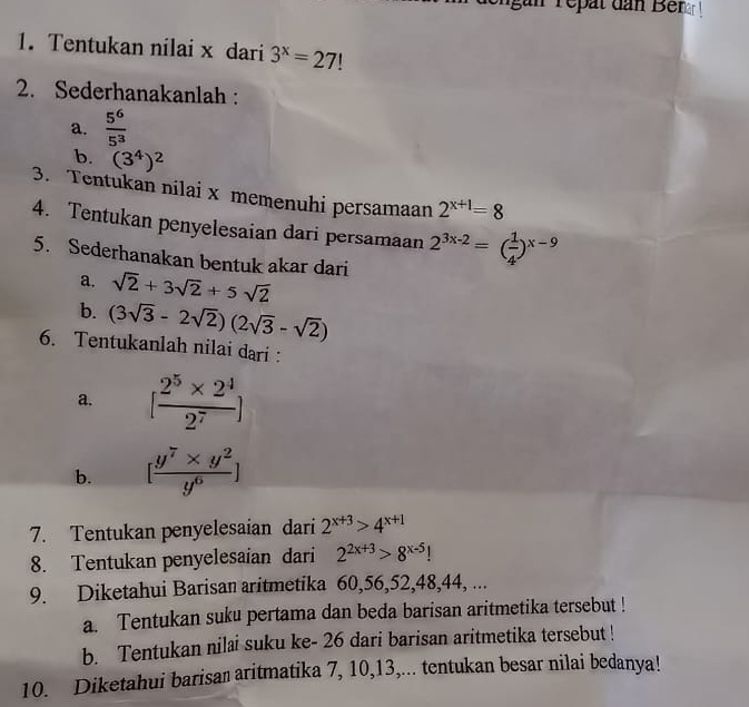 in repat dan Benar ! 
1. Tentukan nilai x dari 3^x=27!
2. Sederhanakanlah : 
a.  5^6/5^3 
b. (3^4)^2
3. Tentukan nilai x memenuhi persamaan 2^(x+1)=8
4. Tentukan penyelesaian dari persamaan 2^(3x-2)=( 1/4 )^x-9
5. Sederhanakan bentuk akar dari 
a. sqrt(2)+3sqrt(2)+5sqrt(2)
b. (3sqrt(3)-2sqrt(2))(2sqrt(3)-sqrt(2))
6. Tentukanlah nilai dari : 
a. [ (2^5* 2^4)/2^7 ]
b. [ (y^7* y^2)/y^6 ]
7. Tentukan penyelesaian dari 2^(x+3)>4^(x+1)
8. Tentukan penyelesaian dari 2^(2x+3)>8^(x-5)!
9. Diketahui Barisan aritmetika 60, 56, 52, 48, 44, ... 
a. Tentukan suku pertama dan beda barisan aritmetika tersebut ! 
b. Tentukan nilai suku ke- 26 dari barisan aritmetika tersebut ! 
10. Diketahui barisan aritmatika 7, 10, 13,... tentukan besar nilai bedanya!