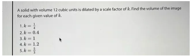 A solid with volume 12 cubic units is dilated by a scale factor of k. Find the volume of the image 
for each given value of k. 
1. k= 1/4 
2. k=0.4
3. k=1
4. k=1.2
5. k= 5/3 