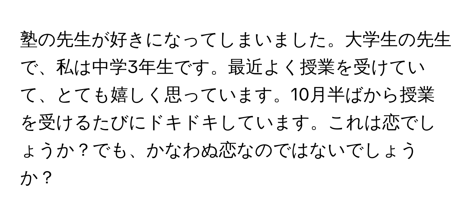 塾の先生が好きになってしまいました。大学生の先生で、私は中学3年生です。最近よく授業を受けていて、とても嬉しく思っています。10月半ばから授業を受けるたびにドキドキしています。これは恋でしょうか？でも、かなわぬ恋なのではないでしょうか？