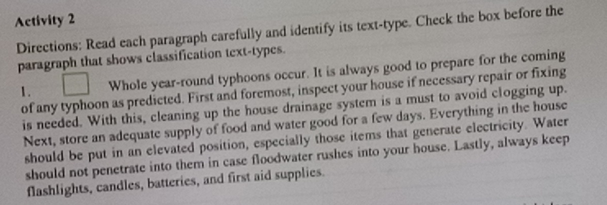 Activity 2 
Directions: Read each paragraph carefully and identify its text-type. Check the box before the 
paragraph that shows classification text-types. 
1. 
Whole year-round typhoons occur. It is always good to prepare for the coming 
of any typhoon as predicted. First and foremost, inspect your house if necessary repair or fixing 
is needed. With this, cleaning up the house drainage system is a must to avoid clogging up. 
Next, store an adequate supply of food and water good for a few days. Everything in the house 
should be put in an elevated position, especially those items that generate electricity. Water 
should not penetrate into them in case floodwater rushes into your house. Lastly, always keep 
flashlights, candles, batteries, and first aid supplies.