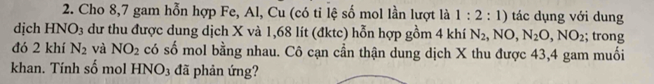 Cho 8, 7 gam hỗn hợp Fe, Al, Cu (có tỉ lệ số mol lần lượt là 1:2:1) tác dụng với dung 
dịch HNO_3 dư thu được dung dịch X và 1,68 lít (đktc) hỗn hợp gồm 4 khí N_2, NO, N_2O, NO_2; trong 
đó 2 khí N_2 và NO_2 có số mol bằng nhau. Cô cạn cần thận dung dịch X thu được 43, 4 gam muối 
khan. Tính số mol HNO_3 đã phản ứng?