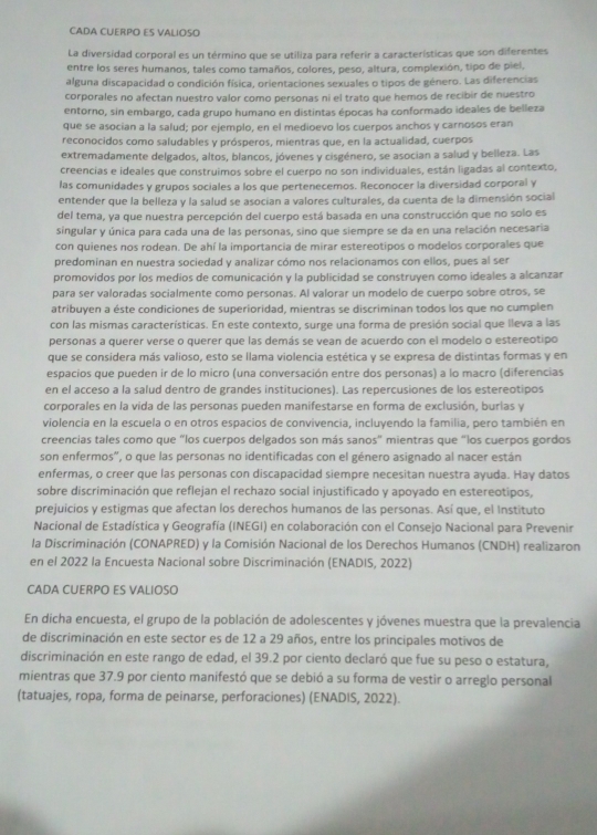 CADA CUERPO ES VALIOSO
La diversidad corporal es un término que se utiliza para referir a características que son diferentes
entre los seres humanos, tales como tamaños, colores, peso, altura, complexión, tipo de piel,
alguna discapacidad o condición física, orientaciones sexuales o tipos de género. Las diferencias
corporales no afectan nuestro valor como personas ni el trato que hemos de recibir de nuestro
entorno, sin embargo, cada grupo humano en distintas épocas ha conformado ideales de belleza
que se asocian a la salud; por ejemplo, en el medioevo los cuerpos anchos y carnosos eran
reconocidos como saludables y prósperos, mientras que, en la actualidad, cuerpos
extremadamente delgados, altos, blancos, jóvenes y cisgénero, se asocian a salud y belleza. Las
creencias e ideales que construimos sobre el cuerpo no son individuales, están ligadas al contexto,
las comunidades y grupos sociales a los que pertenecemos. Reconocer la diversidad corporal y
entender que la belleza y la salud se asocian a valores culturales, da cuenta de la dimensión social
del tema, ya que nuestra percepción del cuerpo está basada en una construcción que no solo es
singular y única para cada una de las personas, sino que siempre se da en una relación necesaria
con quienes nos rodean. De ahí la importancia de mirar estereotipos o modelos corporales que
predominan en nuestra sociedad y analizar cómo nos relacionamos con ellos, pues al ser
promovidos por los medios de comunicación y la publicidad se construyen como ideales a alcanzar
para ser valoradas socialmente como personas. Al valorar un modelo de cuerpo sobre otros, se
atribuyen a éste condiciones de superioridad, mientras se discriminan todos los que no cumplen
con las mismas características. En este contexto, surge una forma de presión social que lleva a las
personas a querer verse o querer que las demás se vean de acuerdo con el modelo o estereotipo
que se considera más valioso, esto se llama violencia estética y se expresa de distintas formas y en
espacios que pueden ir de lo micro (una conversación entre dos personas) a lo macro (diferencias
en el acceso a la salud dentro de grandes instituciones). Las repercusiones de los estereotipos
corporales en la vida de las personas pueden manifestarse en forma de exclusión, burlas y
violencia en la escuela o en otros espacios de convivencia, incluyendo la familia, pero también en
creencias tales como que “los cuerpos delgados son más sanos” mientras que “los cuerpos gordos
son enfermos", o que las personas no identificadas con el género asignado al nacer están
enfermas, o creer que las personas con discapacidad siempre necesitan nuestra ayuda. Hay datos
sobre discriminación que reflejan el rechazo social injustificado y apoyado en estereotipos,
prejuicios y estigmas que afectan los derechos humanos de las personas. Así que, el Instituto
Nacional de Estadística y Geografía (INEGI) en colaboración con el Consejo Nacional para Prevenir
la Discriminación (CONAPRED) y la Comisión Nacional de los Derechos Humanos (CNDH) realizaron
en el 2022 la Encuesta Nacional sobre Discriminación (ENADIS, 2022)
CADA CUERPO ES VALIOSO
En dicha encuesta, el grupo de la población de adolescentes y jóvenes muestra que la prevalencia
de discriminación en este sector es de 12 a 29 años, entre los principales motivos de
discriminación en este rango de edad, el 39.2 por ciento declaró que fue su peso o estatura,
mientras que 37.9 por ciento manifestó que se debió a su forma de vestir o arreglo personal
(tatuajes, ropa, forma de peinarse, perforaciones) (ENADIS, 2022).