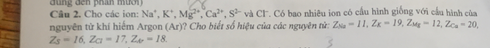 đu n g đến phân mườ i 
Câu 2. Cho các ion: Na^+, K^+, Mg^(2+), Ca^(2+), S^(2-) và Cl. Có bao nhiêu ion có cấu hình giống với cấu hình của
nguyên từ khí hiếm Argon (Ar)? Cho biết số hiệu của các nguyên từ: Z_Na=11, Z_K=19, Z_Mg=12, Z_Ca=20,
Z_S=16, Z_CI=17, Z_Ar=18.