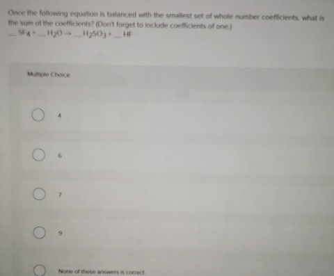 Once the following equation is balanced with the smaliest set of whole number coefficients, what is
the sum of the coefficients? (Don't forget to include coefficients of one.)
_ _-SF_4+_ H_2Oto _ H_2SO_3+ _ □ 
Multiple Chorce
4
6
7
9
None of these answers is correct.