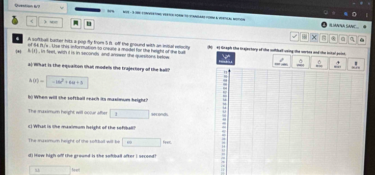 86% 
Question 6/7 MZE - 3-38E CONVERTING VERTEX FORM TO STANDARO FORM & VERTICAL MOTION 
< > NEXT B 
ILIANNA SANC. 
× Q q a 
6 A softball batter hits a pop fly from 5 ft off the ground with an initial velocity (b) e) Graph the trajectory of the softball using the vertex and the inital point. 
of 64 ft/s. Use this information to create a model for the height of the ball 
(a) h(t) , in feet, with f is in seconds and answer the quesitons below. 
TOIT LABEL UN 
a) What is the equaiton that models the trajectory of the ball?
h(t)= -16t^2+64t+5
b) When will the softball reach its maximum height? 
The maximum height will occur after 2 seconds. 
c) What is the maximum height of the softball? 
The maximum height of the softball will be 69 feet. 
d) How high off the ground is the softball after 1 second?
53 feet