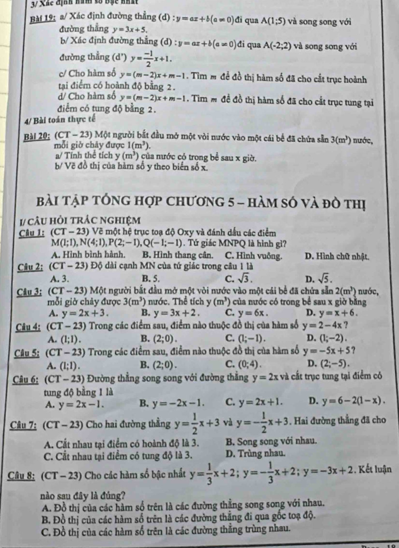 3/ Xác định hăm số bạc nhất
Bài 19: a/ Xác định đường thẳng (d) y=ax+b(a!= 0)di qua A(1;5) và song song với
đường thẳng y=3x+5.
b/ Xác định đường thẳng (d) : y=ax+b(a!= 0) đi qua A(-2;2) và song song với
đường thẳng (d') y= (-1)/2 x+1.
c/ Cho hàm số y=(m-2)x+m-1. Tìm m đề đồ thị hàm số đã cho cắt trục hoành
tại điểm có hoành độ bằng 2 .
d/ Cho hàm số y=(m-2)x+m-1. Tìm m đề đồ thị hàm số đã cho cắt trục tung tại
điểm có tung độ bằng 2.
4/ Bài toán thực tế
Bài 20: (CT - 23) Một người bắt đầu mở một vòi nước vào một cái bể đã chứa sẵn 3(m^3) nước,
mỗi giờ chảy được 1(m^3).
a/ Tính thể tích y (m^3) của nước có trong bề sau x giờ.
b/ Vẽ đồ thị của hàm số y theo biển số x.
bài tập tổng hợp chương 5 - hàm số và đò thị
1/ câU Hỏi trÁC nghIệm
Câu 1: (CT - 23) Vẽ một hệ trục toạ độ Oxy và đánh dấu các điểm
M(1;1),N(4;1),P(2;-1),Q(-1;-1). Tứ giác MNPQ là hình gì?
A. Hình bình hành. B. Hình thang cân. C. Hình vuông. D. Hình chữ nhật.
Câu 2: (CT - 23) Độ dài cạnh MN của tứ giác trong câu 1 là
A. 3. B. 5. C. sqrt(3). D. sqrt(5).
Câu 3; (CT - 23) Một người bắt đầu mở một vòi nước vào một cái bề đã chứa sẵn 2(m^3) nước,
mỗi giờ chảy được 3(m^3) nước. Thể tích y (m^3) của nước có trong bề sau x giờ bằng
A. y=2x+3. B. y=3x+2. C. y=6x. D. y=x+6.
Câu 4: (CT-23) Trong các điểm sau, điểm nào thuộc đồ thị của hàm số y=2-4x ?
A. (1;1). B. (2;0). C. (1;-1). D. (1;-2).
Câu 5: (CT-23) Trong các điểm sau, điểm nào thuộc đồ thị của hàm số y=-5x+5 ?
A. (1;1). B. (2;0). C. (0;4). D. (2;-5).
Câu 6: (CT-23) Đường thẳng song song với đường thẳng y=2xva : t trụ c tung tại điểm có
tung độ bằng 1 là
A. y=2x-1. B. y=-2x-1. C. y=2x+1. D. y=6-2(1-x).
Câu 7: (CT-23) Cho hai đường thẳng y= 1/2 x+3 và y=- 1/2 x+3. Hai đường thẳng đã cho
A. Cất nhau tại điểm có hoành độ là 3. B. Song song với nhau.
C. Cắt nhau tại điểm có tung độ là 3. D. Trùng nhau.
Câu 8: (CT - 23) Cho các hàm số bậc nhất y= 1/3 x+2;y=- 1/3 x+2;y=-3x+2. Kết luận
nào sau đây là đúng?
A. Đồ thị của các hàm số trên là các đường thẳng song song với nhau.
B. Đồ thị của các hàm số trên là các đường thẳng đi qua gốc toạ độ.
C. Đồ thị của các hàm số trên là các đường thẳng trùng nhau.