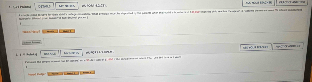 DETAILS MY NOTES AUFQR1 4.2.021. ASK YOUR TEACHER PRACTICE ANOTHER 
A couple plans to save for their child's college education. What principal must be deposited by the parents when their child is born to have $36,000 when the child reaches the age of 18? Assume the money earns 7% interest compounded 
quarterly. (Round your answer to two decimal places.)
$
Need Help? Read it Watch II 
Submit Answe 
2. [-/1 Points] DETAILS MY NOTES AUFQR1 4.1.009.MI. ASK YOUR TEACHER PRACTICE ANOTHER 
Calculate the simple interest due (in dollars) on a 50-day loan of $1,600 if the annual interest rate is 9%. (Use 360 days in 1 year.) 
5 
Need Help? Read 1 Yaach Mastor II